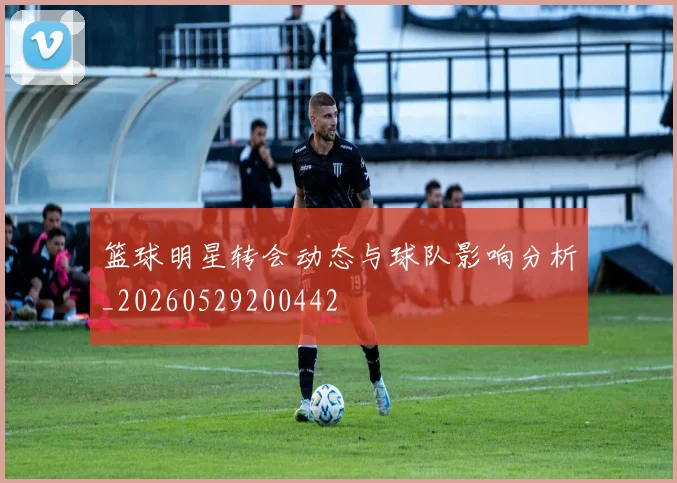 篮球明星转会动态与球队影响分析_20260529200442