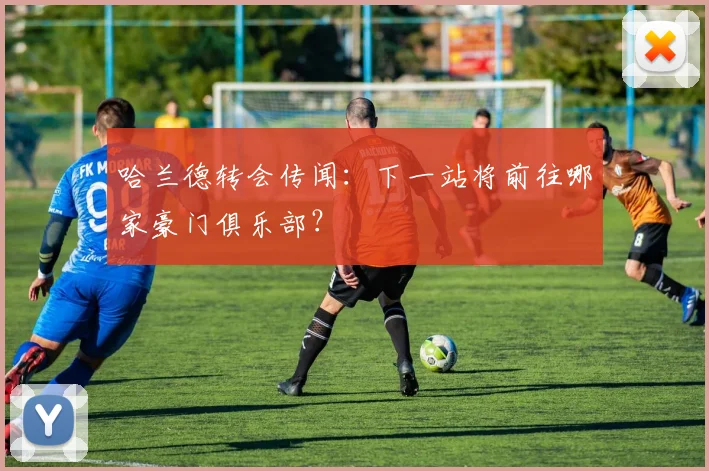哈兰德转会传闻:下一站将前往哪家豪门俱乐部?