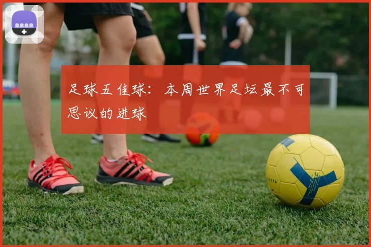 足球五佳球:本周世界足坛最不可思议的进球