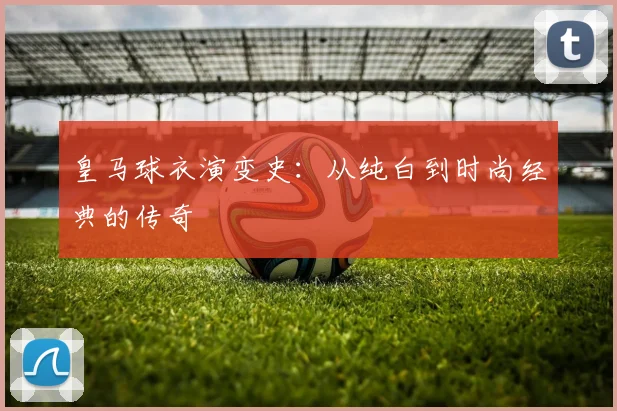 皇马球衣演变史:从纯白到时尚经典的传奇