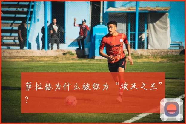 萨拉赫为什么被称为“埃及之王”?