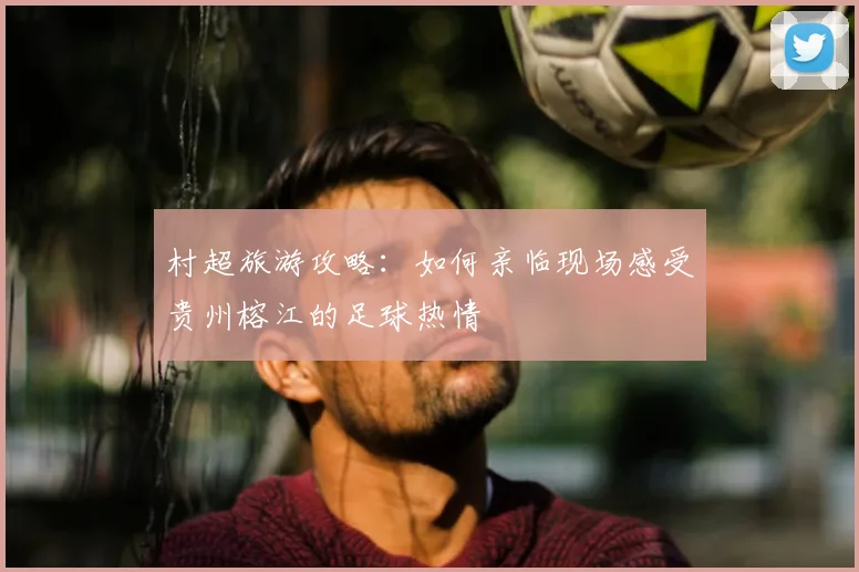 村超旅游攻略：如何亲临现场感受贵州榕江的足球热情