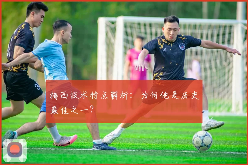 梅西技术特点解析:为何他是历史最佳之一?