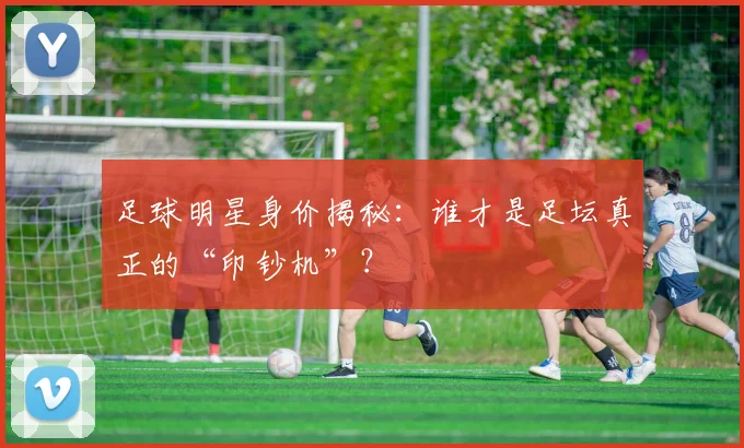 足球明星身价揭秘:谁才是足坛真正的“印钞机”?