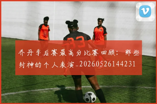 乔丹季后赛最高分比赛回顾:那些封神的个人表演_20260526144231
