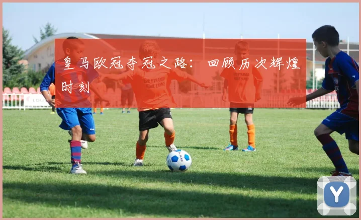 皇马欧冠夺冠之路：回顾历次辉煌时刻