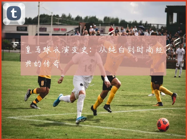 皇马球衣演变史:从纯白到时尚经典的传奇