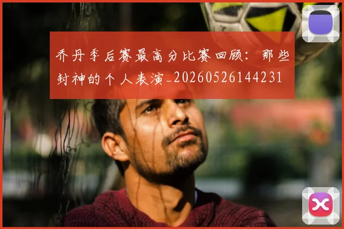乔丹季后赛最高分比赛回顾：那些封神的个人表演_20260526144231