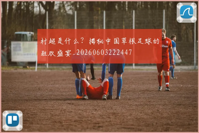 村超是什么？揭秘中国草根足球的狂欢盛宴_20260603222447