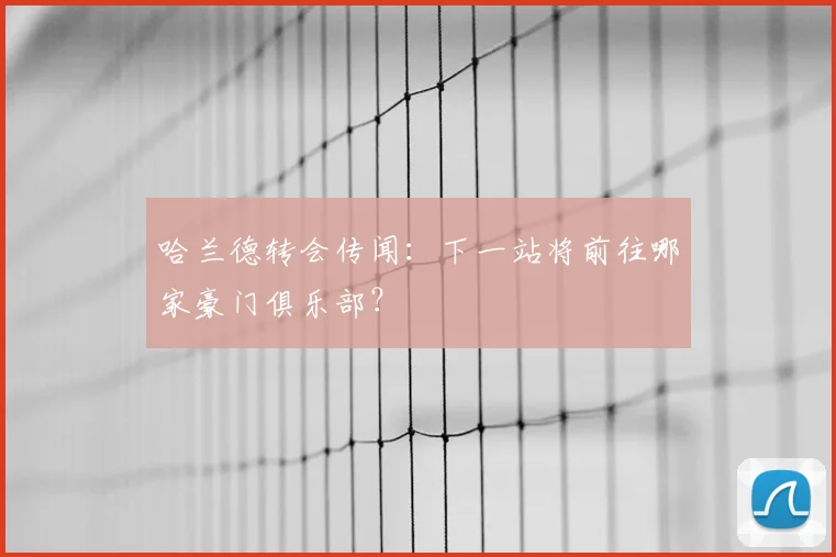 哈兰德转会传闻:下一站将前往哪家豪门俱乐部?