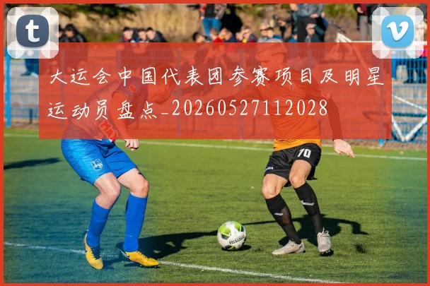 大运会中国代表团参赛项目及明星运动员盘点_20260527112028