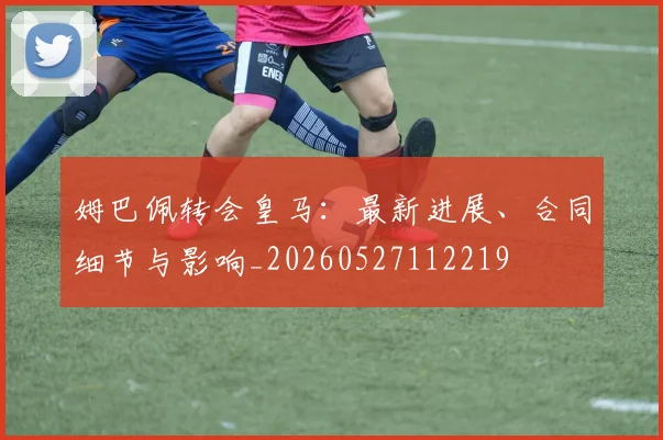 姆巴佩转会皇马:最新进展、合同细节与影响_20260527112219